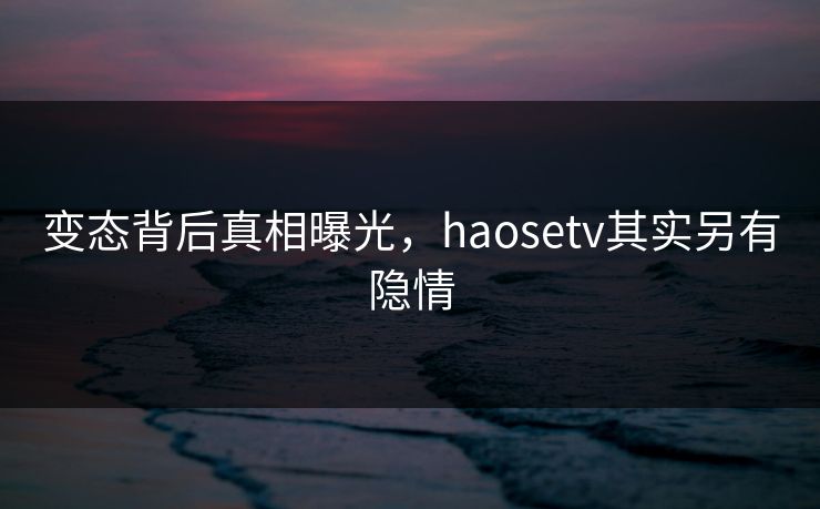 变态背后真相曝光，haosetv其实另有隐情