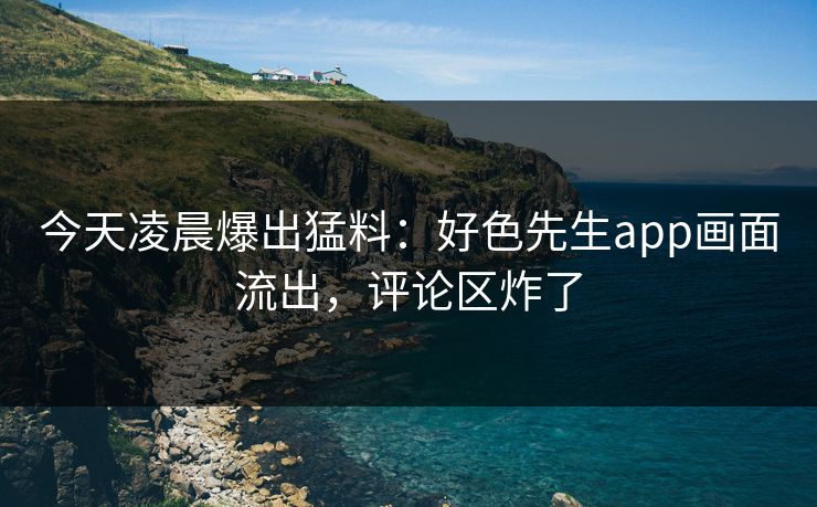 今天凌晨爆出猛料：好色先生app画面流出，评论区炸了