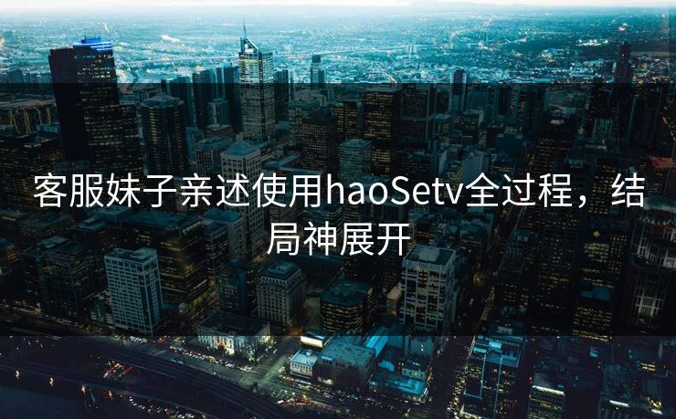 客服妹子亲述使用haoSetv全过程，结局神展开