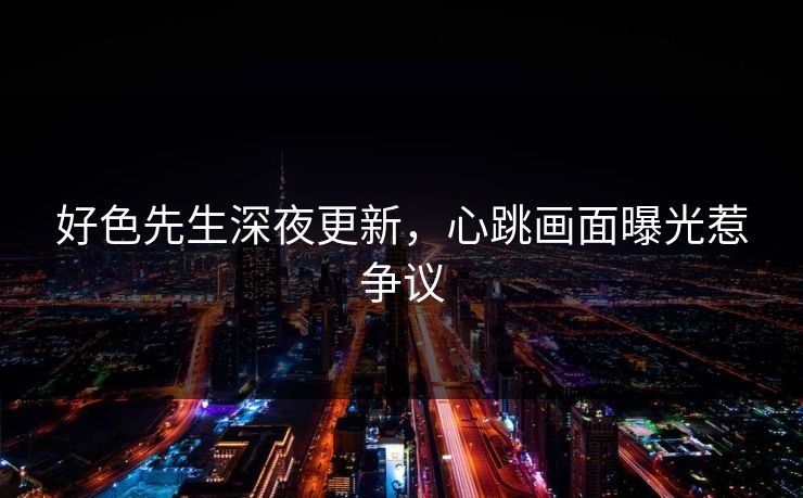 好色先生深夜更新，心跳画面曝光惹争议