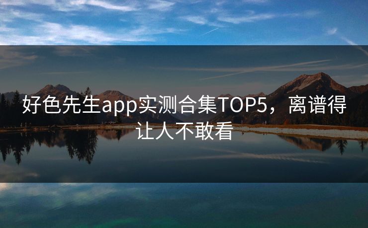 好色先生app实测合集TOP5，离谱得让人不敢看
