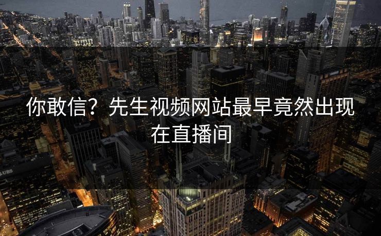 你敢信？先生视频网站最早竟然出现在直播间