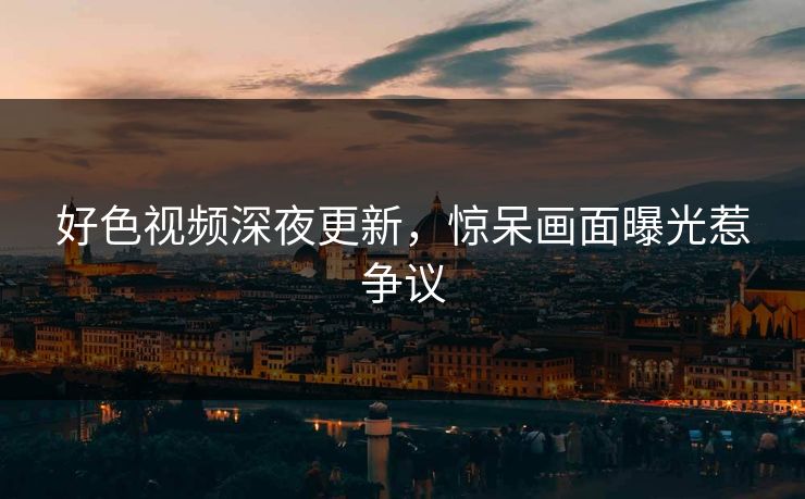 好色视频深夜更新，惊呆画面曝光惹争议