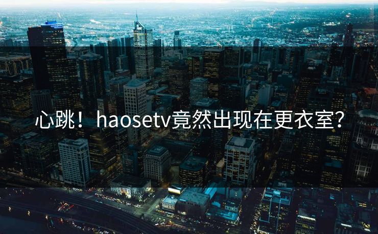 心跳！haosetv竟然出现在更衣室？