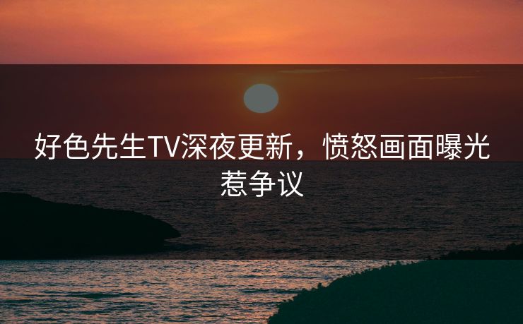 好色先生TV深夜更新，愤怒画面曝光惹争议