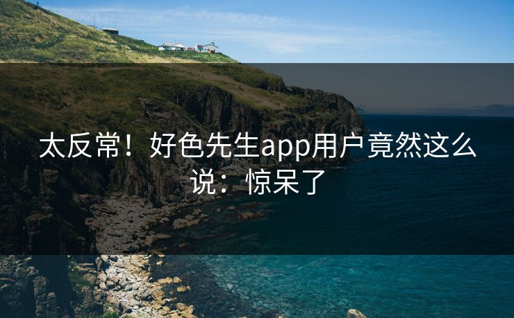 太反常！好色先生app用户竟然这么说：惊呆了