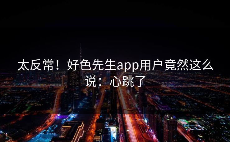 太反常！好色先生app用户竟然这么说：心跳了