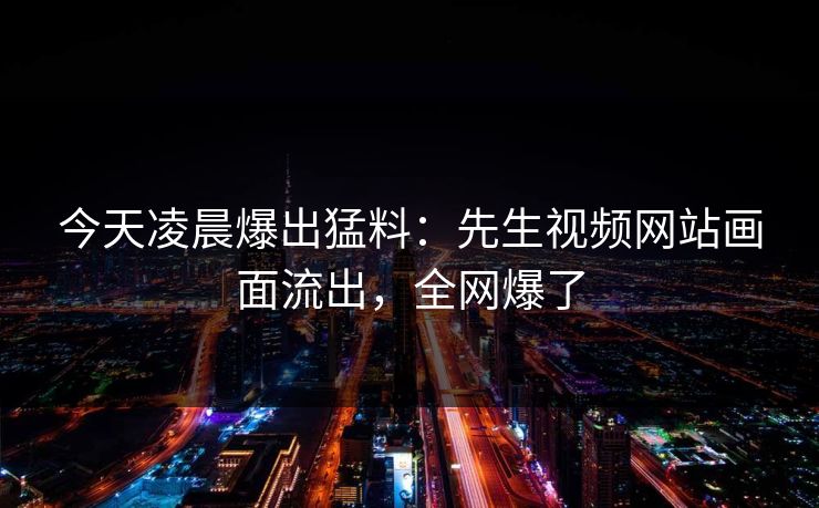 今天凌晨爆出猛料：先生视频网站画面流出，全网爆了
