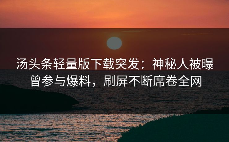 汤头条轻量版下载突发：神秘人被曝曾参与爆料，刷屏不断席卷全网