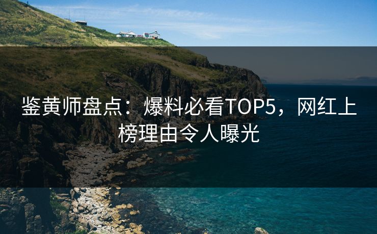 鉴黄师盘点：爆料必看TOP5，网红上榜理由令人曝光