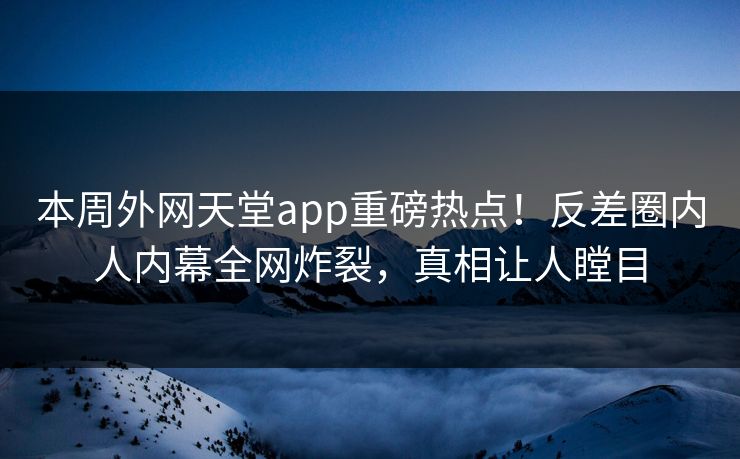 本周外网天堂app重磅热点！反差圈内人内幕全网炸裂，真相让人瞠目