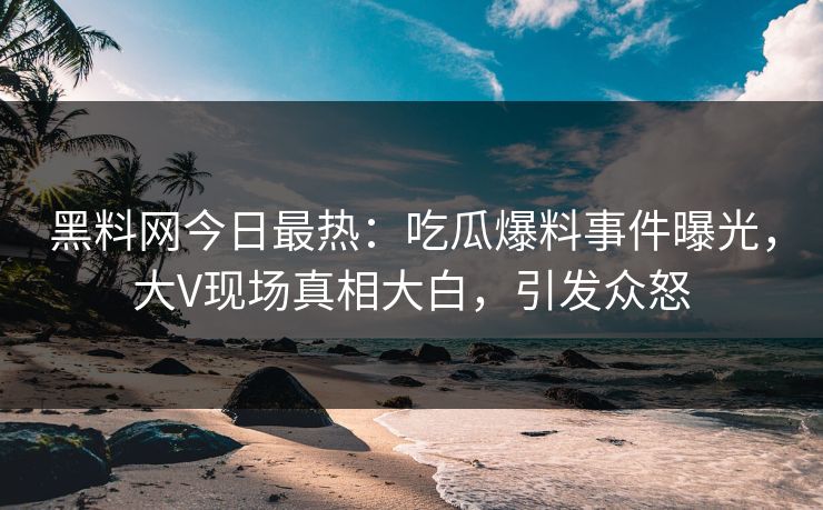 黑料网今日最热：吃瓜爆料事件曝光，大V现场真相大白，引发众怒