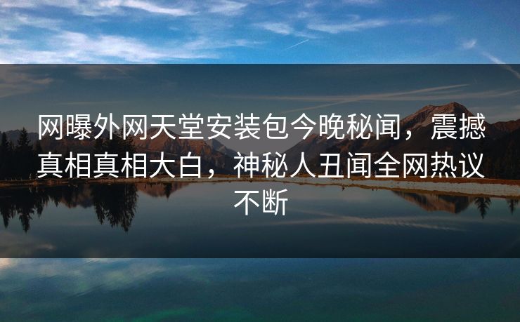 网曝外网天堂安装包今晚秘闻，震撼真相真相大白，神秘人丑闻全网热议不断