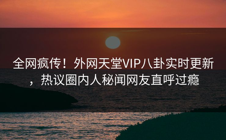 全网疯传！外网天堂VIP八卦实时更新，热议圈内人秘闻网友直呼过瘾