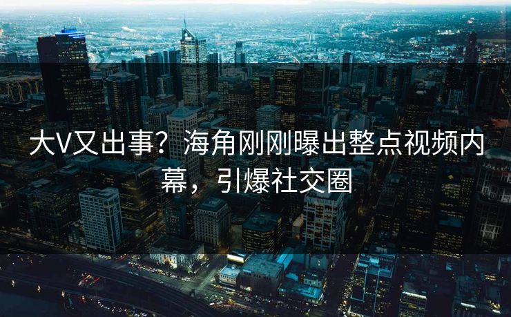 大V又出事？海角刚刚曝出整点视频内幕，引爆社交圈