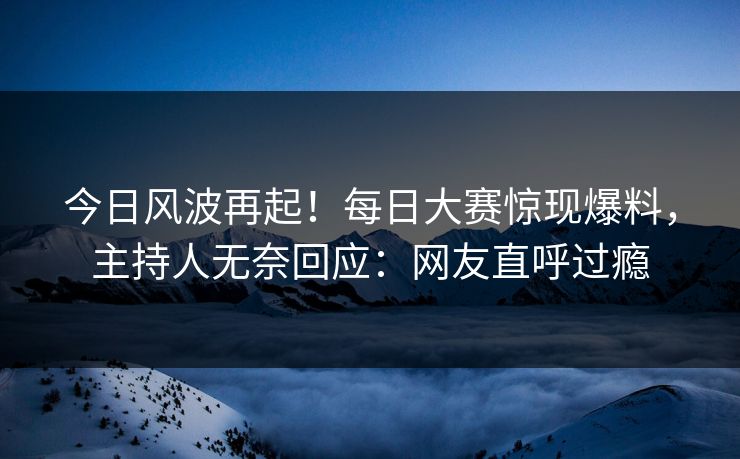 今日风波再起！每日大赛惊现爆料，主持人无奈回应：网友直呼过瘾