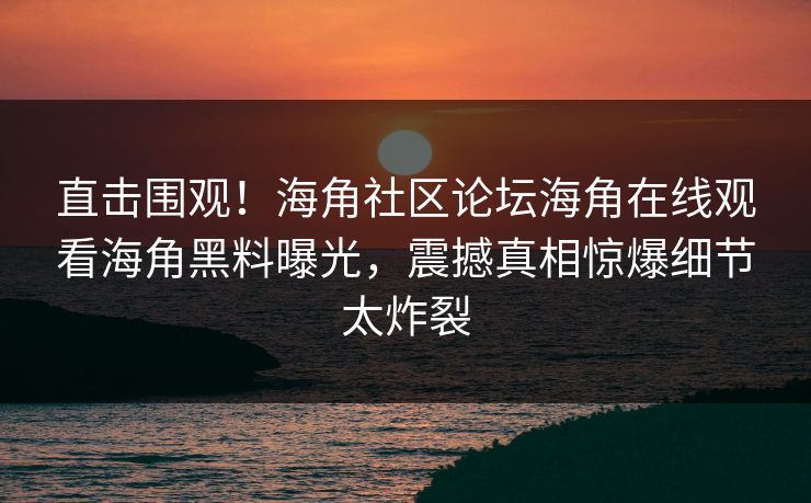 直击围观！海角社区论坛海角在线观看海角黑料曝光，震撼真相惊爆细节太炸裂