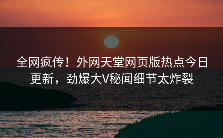 全网疯传！外网天堂网页版热点今日更新，劲爆大V秘闻细节太炸裂