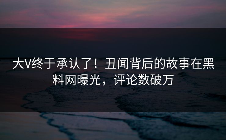 大V终于承认了！丑闻背后的故事在黑料网曝光，评论数破万