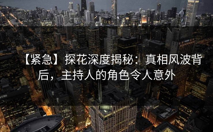 【紧急】探花深度揭秘：真相风波背后，主持人的角色令人意外