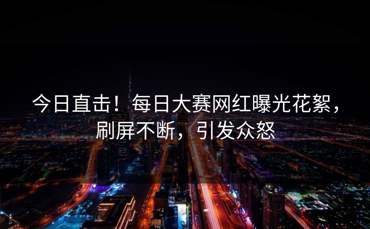 今日直击！每日大赛网红曝光花絮，刷屏不断，引发众怒