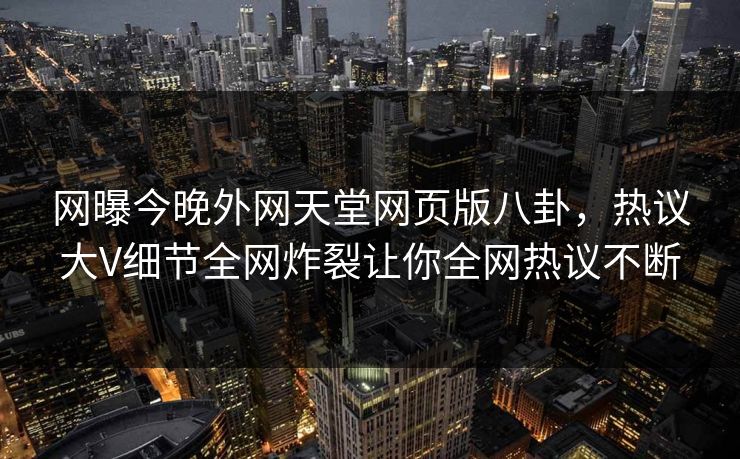 网曝今晚外网天堂网页版八卦，热议大V细节全网炸裂让你全网热议不断