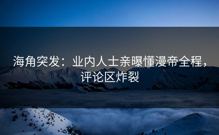 海角突发：业内人士亲曝懂漫帝全程，评论区炸裂