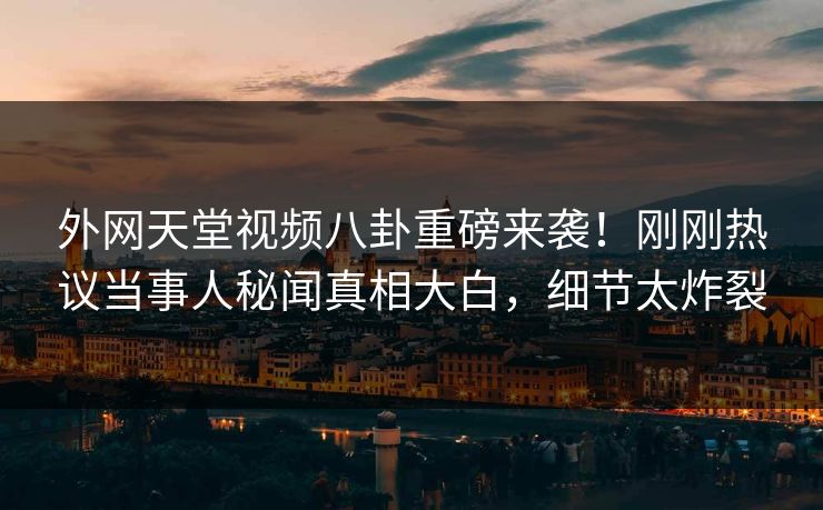 外网天堂视频八卦重磅来袭！刚刚热议当事人秘闻真相大白，细节太炸裂