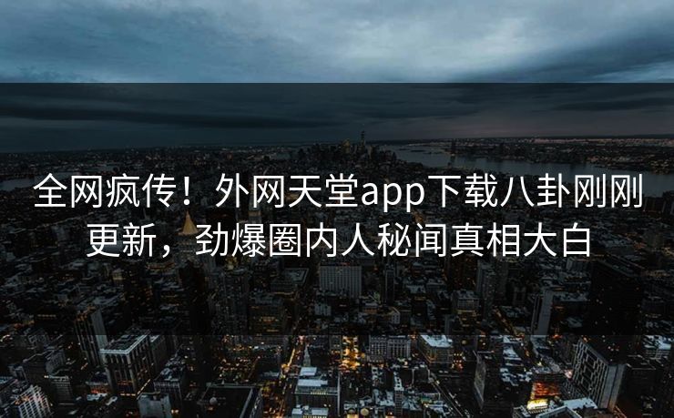 全网疯传！外网天堂app下载八卦刚刚更新，劲爆圈内人秘闻真相大白
