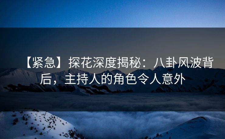 【紧急】探花深度揭秘：八卦风波背后，主持人的角色令人意外