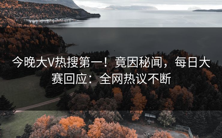 今晚大V热搜第一！竟因秘闻，每日大赛回应：全网热议不断