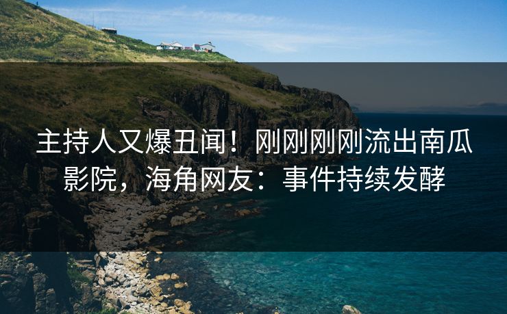 主持人又爆丑闻！刚刚刚刚流出南瓜影院，海角网友：事件持续发酵