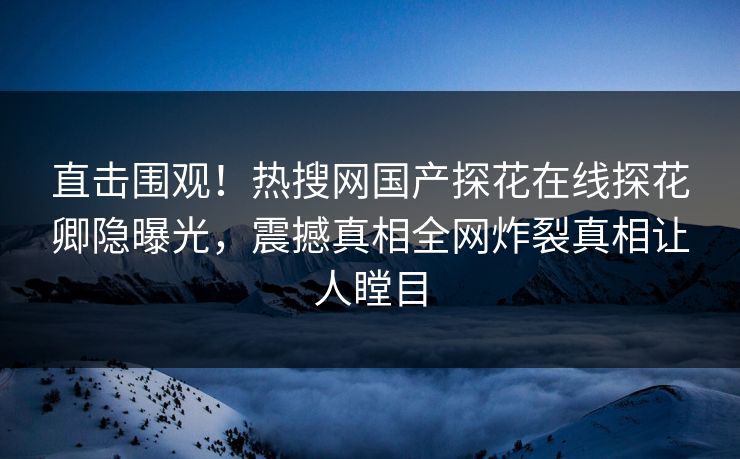 直击围观！热搜网国产探花在线探花卿隐曝光，震撼真相全网炸裂真相让人瞠目