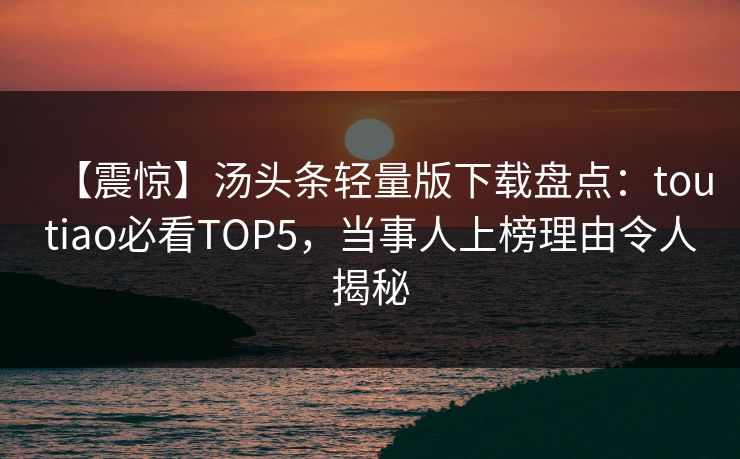 【震惊】汤头条轻量版下载盘点：toutiao必看TOP5，当事人上榜理由令人揭秘