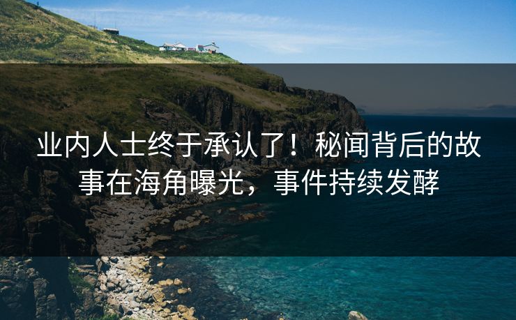 业内人士终于承认了！秘闻背后的故事在海角曝光，事件持续发酵