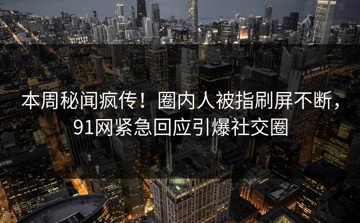 本周秘闻疯传！圈内人被指刷屏不断，91网紧急回应引爆社交圈
