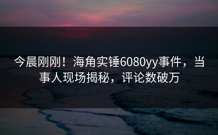 今晨刚刚！海角实锤6080yy事件，当事人现场揭秘，评论数破万