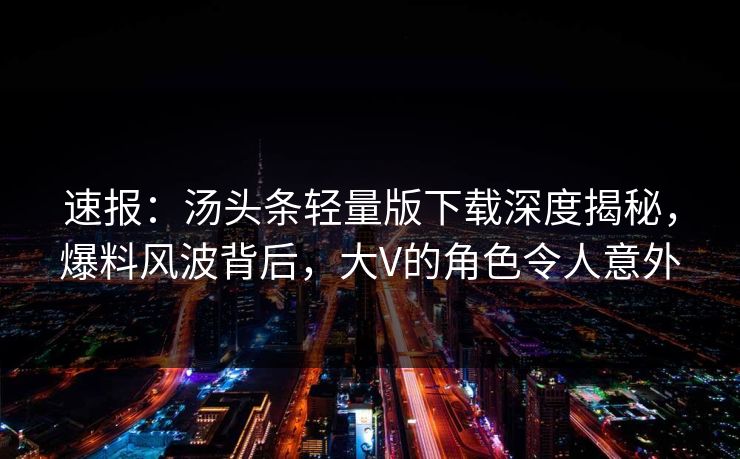 速报：汤头条轻量版下载深度揭秘，爆料风波背后，大V的角色令人意外