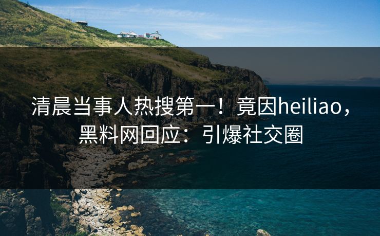 清晨当事人热搜第一！竟因heiliao，黑料网回应：引爆社交圈