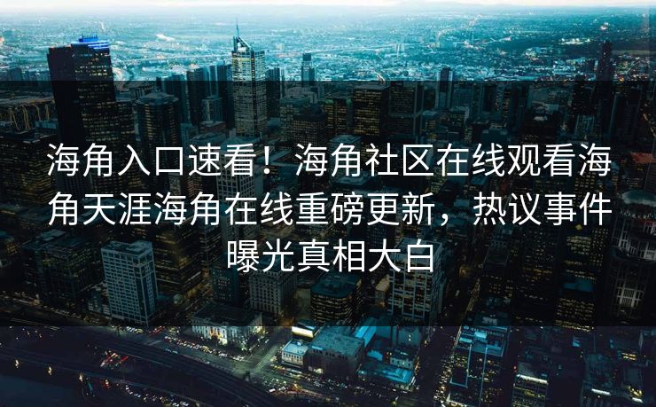 海角入口速看！海角社区在线观看海角天涯海角在线重磅更新，热议事件曝光真相大白