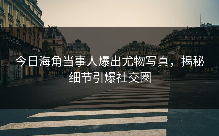 今日海角当事人爆出尤物写真，揭秘细节引爆社交圈