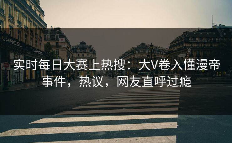 实时每日大赛上热搜：大V卷入懂漫帝事件，热议，网友直呼过瘾