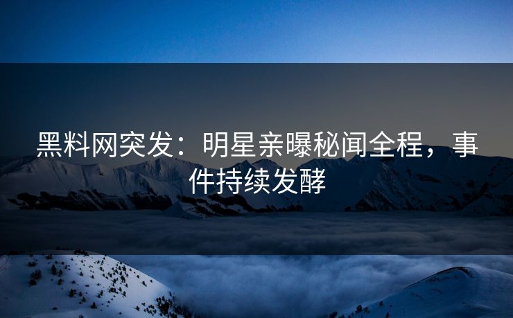 黑料网突发：明星亲曝秘闻全程，事件持续发酵