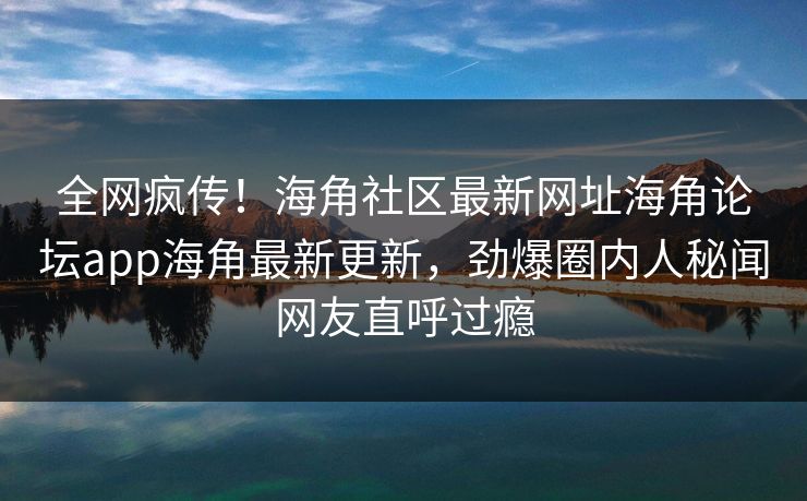全网疯传！海角社区最新网址海角论坛app海角最新更新，劲爆圈内人秘闻网友直呼过瘾