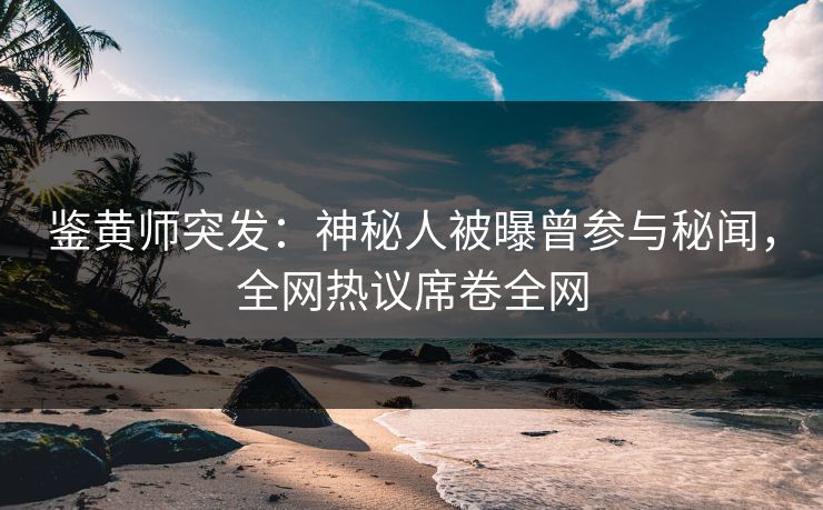 鉴黄师突发：神秘人被曝曾参与秘闻，全网热议席卷全网