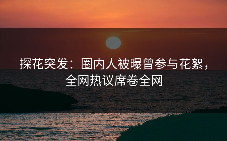 探花突发：圈内人被曝曾参与花絮，全网热议席卷全网