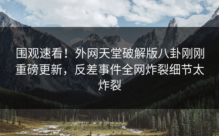 围观速看！外网天堂破解版八卦刚刚重磅更新，反差事件全网炸裂细节太炸裂