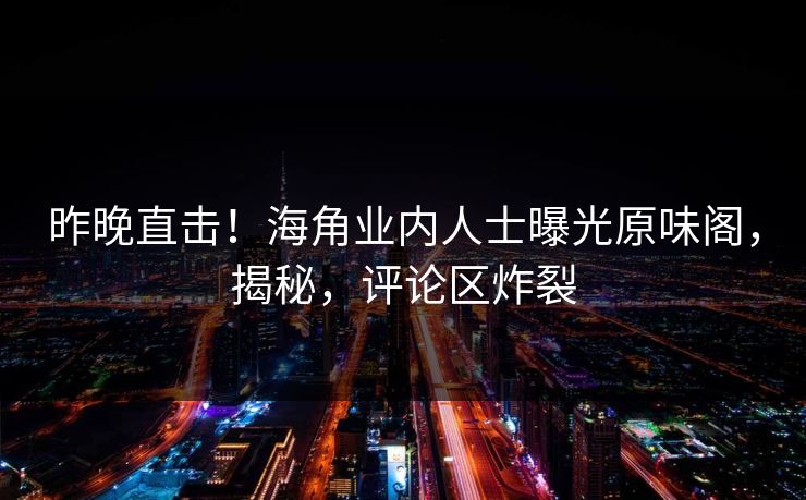 昨晚直击！海角业内人士曝光原味阁，揭秘，评论区炸裂