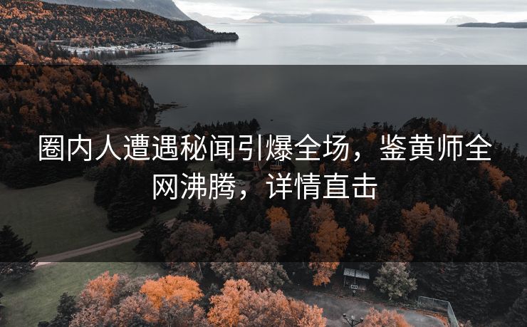 圈内人遭遇秘闻引爆全场，鉴黄师全网沸腾，详情直击