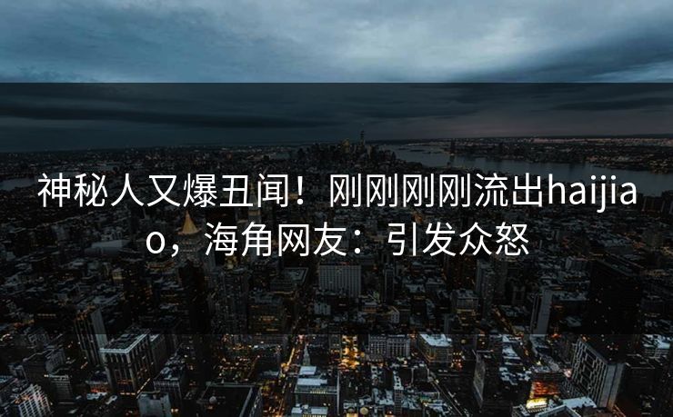 神秘人又爆丑闻！刚刚刚刚流出haijiao，海角网友：引发众怒